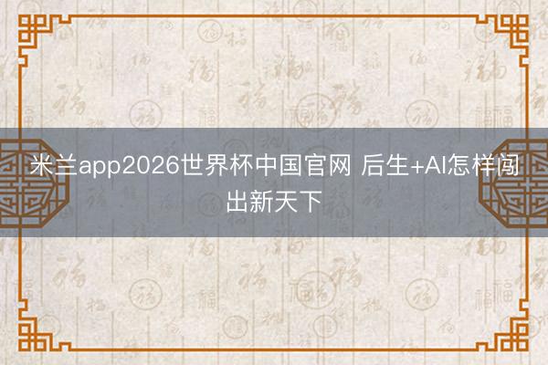 米兰app2026世界杯中国官网 后生+AI怎样闯出新天下