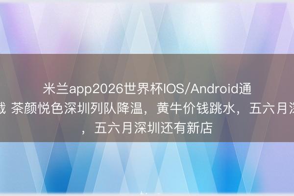 米兰app2026世界杯IOS/Android通用手机版下载 茶颜悦色深圳列队降温，黄牛价钱跳水，五六月深圳还有新店