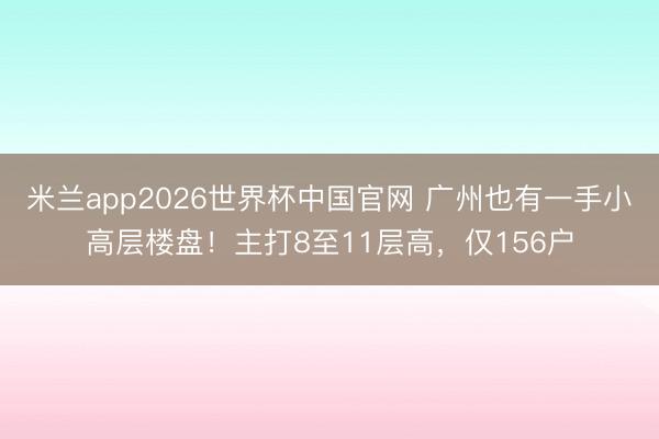 米兰app2026世界杯中国官网 广州也有一手小高层楼盘!主打8至11层高,仅156户