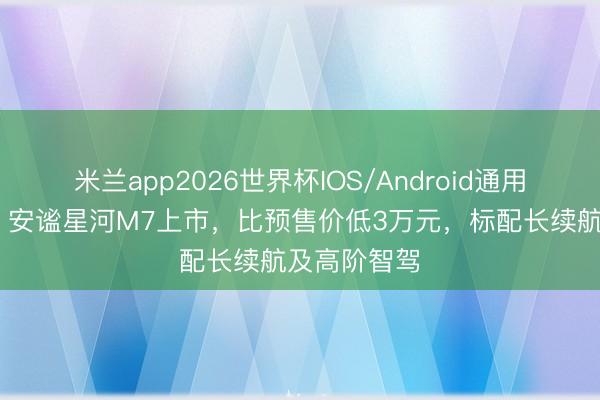 米兰app2026世界杯IOS/Android通用手机版下载 安谧星河M7上市,比预售价低3万元,标配长续航及高阶智驾