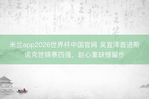 米兰app2026世界杯中国官网 吴宜泽首进斯诺克世锦赛四强,赵心童缺憾留步