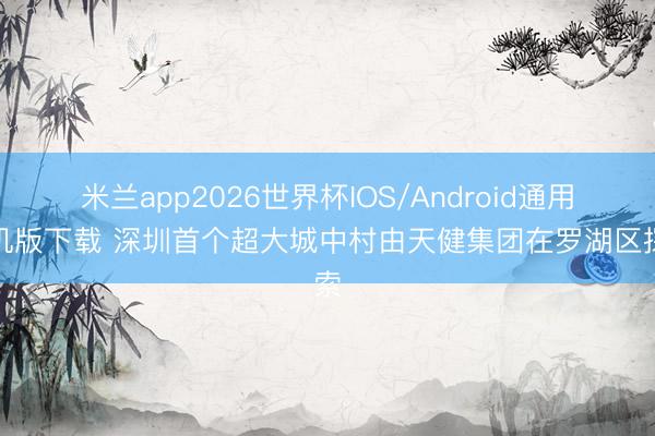米兰app2026世界杯IOS/Android通用手机版下载 深圳首个超大城中村由天健集团在罗湖区探索