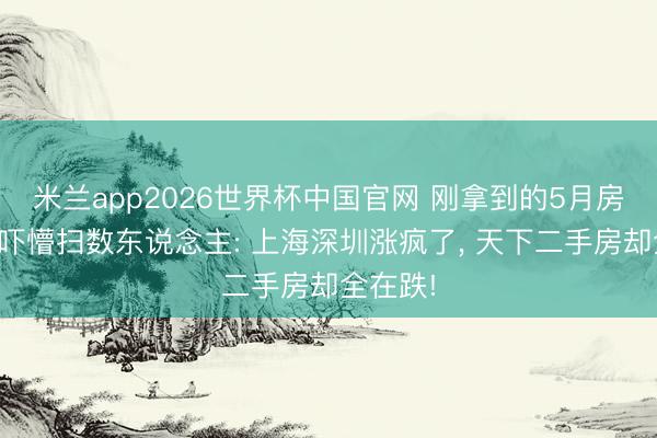 米兰app2026世界杯中国官网 刚拿到的5月房价数据吓懵扫数东说念主: 上海深圳涨疯了， 天下二手房却全在跌!