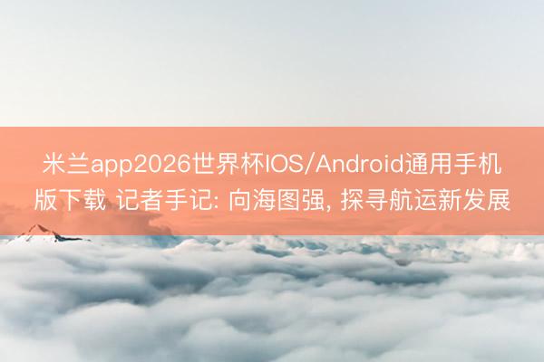 米兰app2026世界杯IOS/Android通用手机版下载 记者手记: 向海图强, 探寻航运新发展