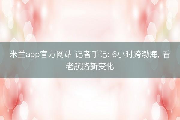 米兰app官方网站 记者手记: 6小时跨渤海, 看老航路新变化