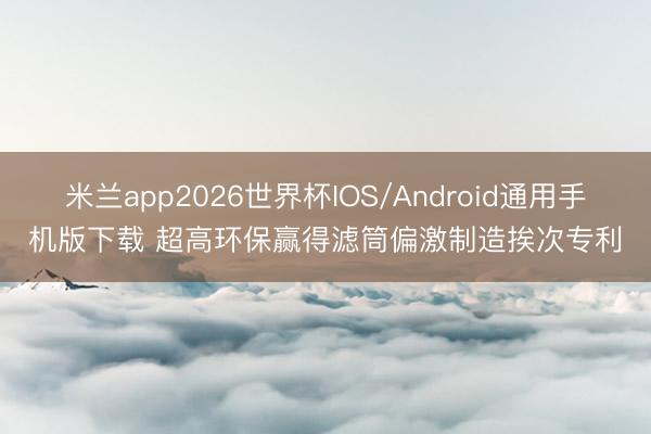 米兰app2026世界杯IOS/Android通用手机版下载 超高环保赢得滤筒偏激制造挨次专利
